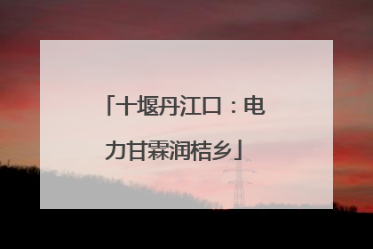 十堰丹江口：电力甘霖润桔乡