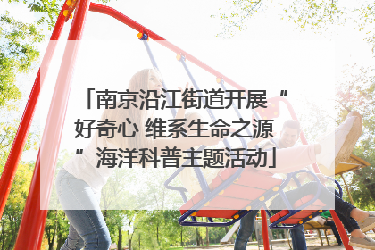 南京沿江街道开展“好奇心 维系生命之源”海洋科普主题活动