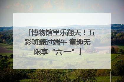 博物馆里乐翻天！五彩斑斓过端午 童趣无限享“六·一”