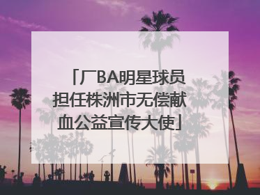 厂BA明星球员担任株洲市无偿献血公益宣传大使