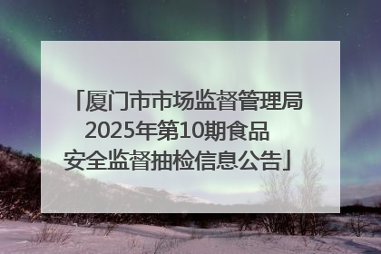 厦门市市场监督管理局2025年第10期食品安全监督抽检信息公告