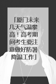 厦门未来几天气温攀高！高考期间考生要注意做好防暑降温工作