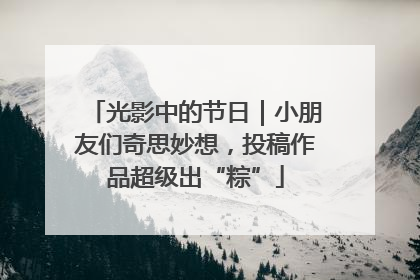 光影中的节日｜小朋友们奇思妙想，投稿作品超级出“粽”