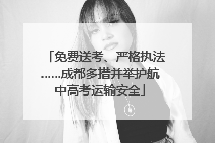 免费送考、严格执法……成都多措并举护航中高考运输安全