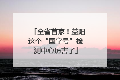 全省首家！益阳这个“国字号”检测中心厉害了