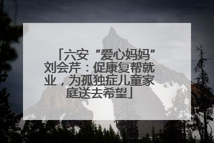 六安“爱心妈妈”刘会芹：促康复帮就业，为孤独症儿童家庭送去希望