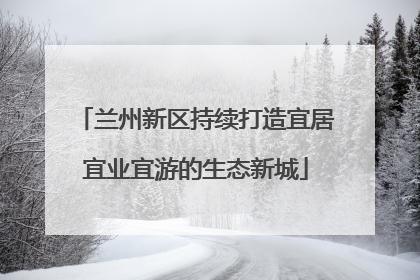 兰州新区持续打造宜居宜业宜游的生态新城