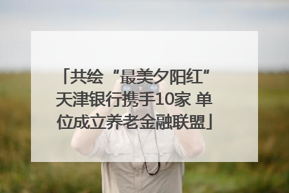 共绘“最美夕阳红” 天津银行携手10家 单位成立养老金融联盟