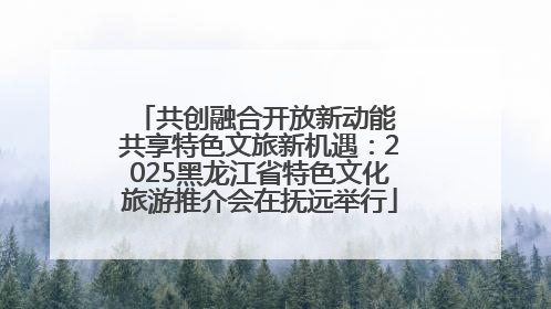 共创融合开放新动能 共享特色文旅新机遇：2025黑龙江省特色文化旅游推介会在抚远举行