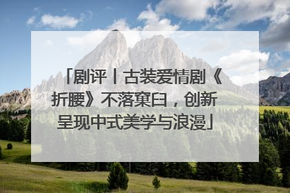 剧评丨古装爱情剧《折腰》不落窠臼，创新呈现中式美学与浪漫