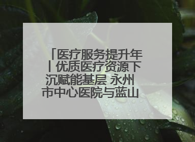 医疗服务提升年丨优质医疗资源下沉赋能基层 永州市中心医院与蓝山县医共体总院共筑健康屏障