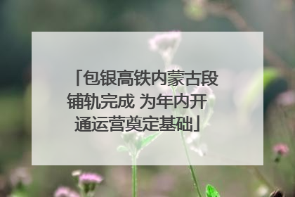 包银高铁内蒙古段铺轨完成 为年内开通运营奠定基础
