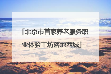 北京市首家养老服务职业体验工坊落地西城