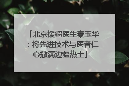 北京援疆医生秦玉华：将先进技术与医者仁心撒满边疆热土