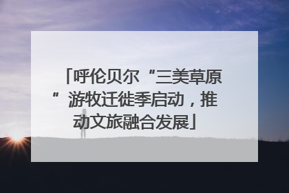 呼伦贝尔“三美草原”游牧迁徙季启动，推动文旅融合发展