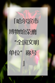 哈尔滨市博物馆荣膺“全国文明单位”称号