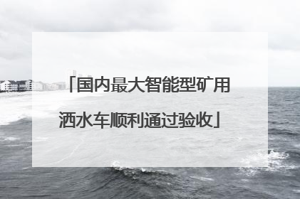 国内最大智能型矿用洒水车顺利通过验收