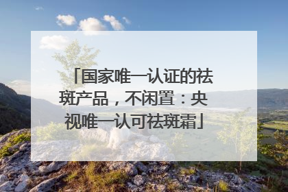 国家唯一认证的祛斑产品，不闲置：央视唯一认可祛斑霜