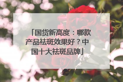 国货新高度：哪款产品祛斑效果好？中国十大祛斑品牌