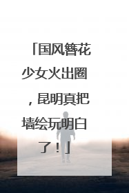 国风簪花少女火出圈，昆明真把墙绘玩明白了！