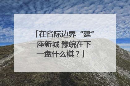 在省际边界“建”一座新城 豫皖在下一盘什么棋？