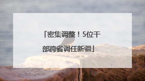 密集调整！5位干部跨省调任新疆