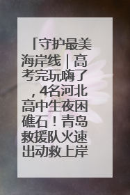 守护最美海岸线｜高考完玩嗨了，4名河北高中生夜困礁石！青岛救援队火速出动救上岸