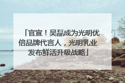 官宣！吴磊成为光明优倍品牌代言人，光明乳业发布鲜活升级战略