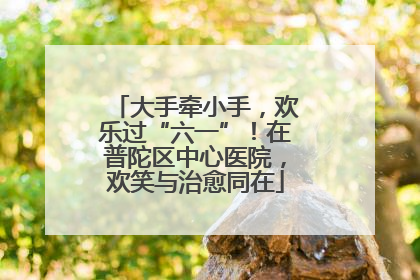 大手牵小手，欢乐过“六一”！在普陀区中心医院，欢笑与治愈同在