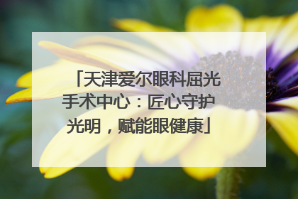 天津爱尔眼科屈光手术中心：匠心守护光明，赋能眼健康