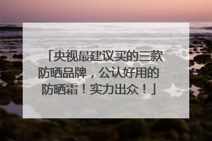央视最建议买的三款防晒品牌，公认好用的防晒霜！实力出众！