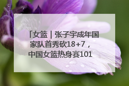 女篮｜张子宇成年国家队首秀砍18+7，中国女篮热身赛101比55大胜波黑