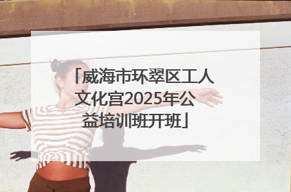 威海市环翠区工人文化宫2025年公益培训班开班