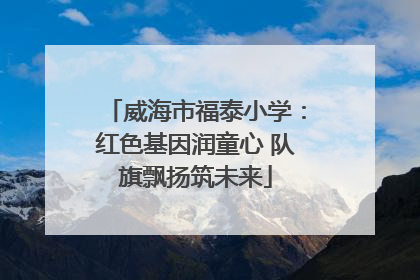威海市福泰小学：红色基因润童心 队旗飘扬筑未来