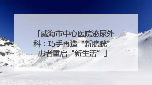威海市中心医院泌尿外科：巧手再造“新膀胱” 患者重启“新生活”