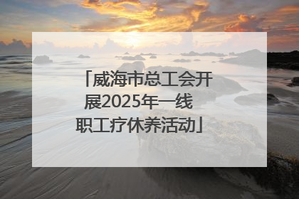 威海市总工会开展2025年一线职工疗休养活动