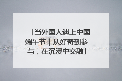 当外国人遇上中国端午节｜从好奇到参与，在沉浸中交融