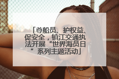 尊船员、护权益、促安全，镇江交通执法开展“世界海员日”系列主题活动