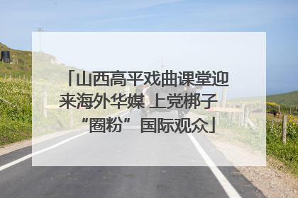 山西高平戏曲课堂迎来海外华媒 上党梆子“圈粉”国际观众