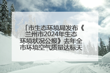市生态环境局发布《兰州市2024年生态环境状况公报》去年全市环境空气质量达标天数301天