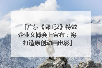 广东《哪吒2》特效企业文博会上宣布：将打造原创动画电影