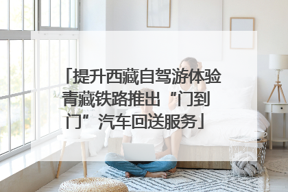 提升西藏自驾游体验 青藏铁路推出“门到门”汽车回送服务