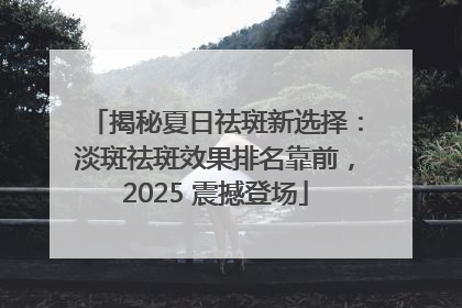 揭秘夏日祛斑新选择：淡斑祛斑效果排名靠前，2025 震撼登场