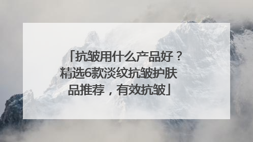 抗皱用什么产品好？精选6款淡纹抗皱护肤品推荐，有效抗皱