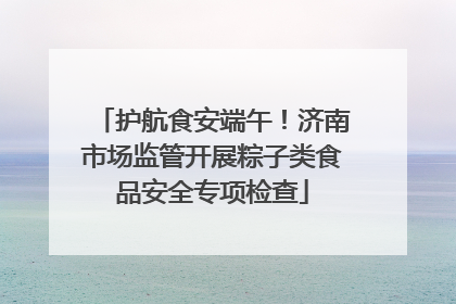 护航食安端午！济南市场监管开展粽子类食品安全专项检查