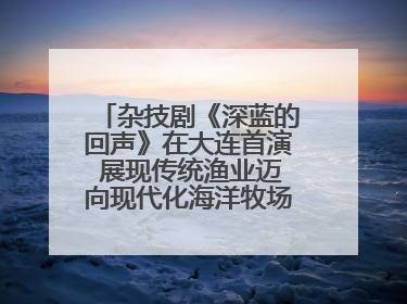 杂技剧《深蓝的回声》在大连首演 展现传统渔业迈向现代化海洋牧场奋斗历程