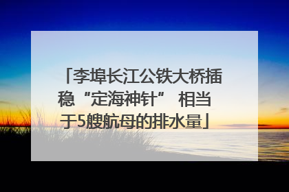 李埠长江公铁大桥插稳“定海神针” 相当于5艘航母的排水量