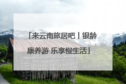 来云南旅居吧丨银龄康养游 乐享慢生活