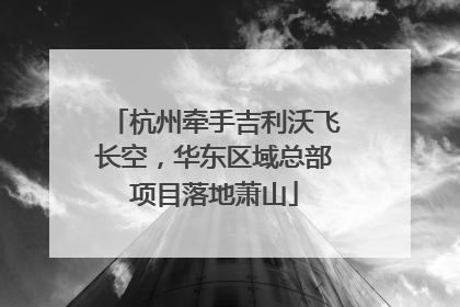 杭州牵手吉利沃飞长空，华东区域总部项目落地萧山