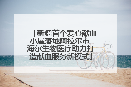 新疆首个爱心献血小屋落地阿拉尔市 海尔生物医疗助力打造献血服务新模式